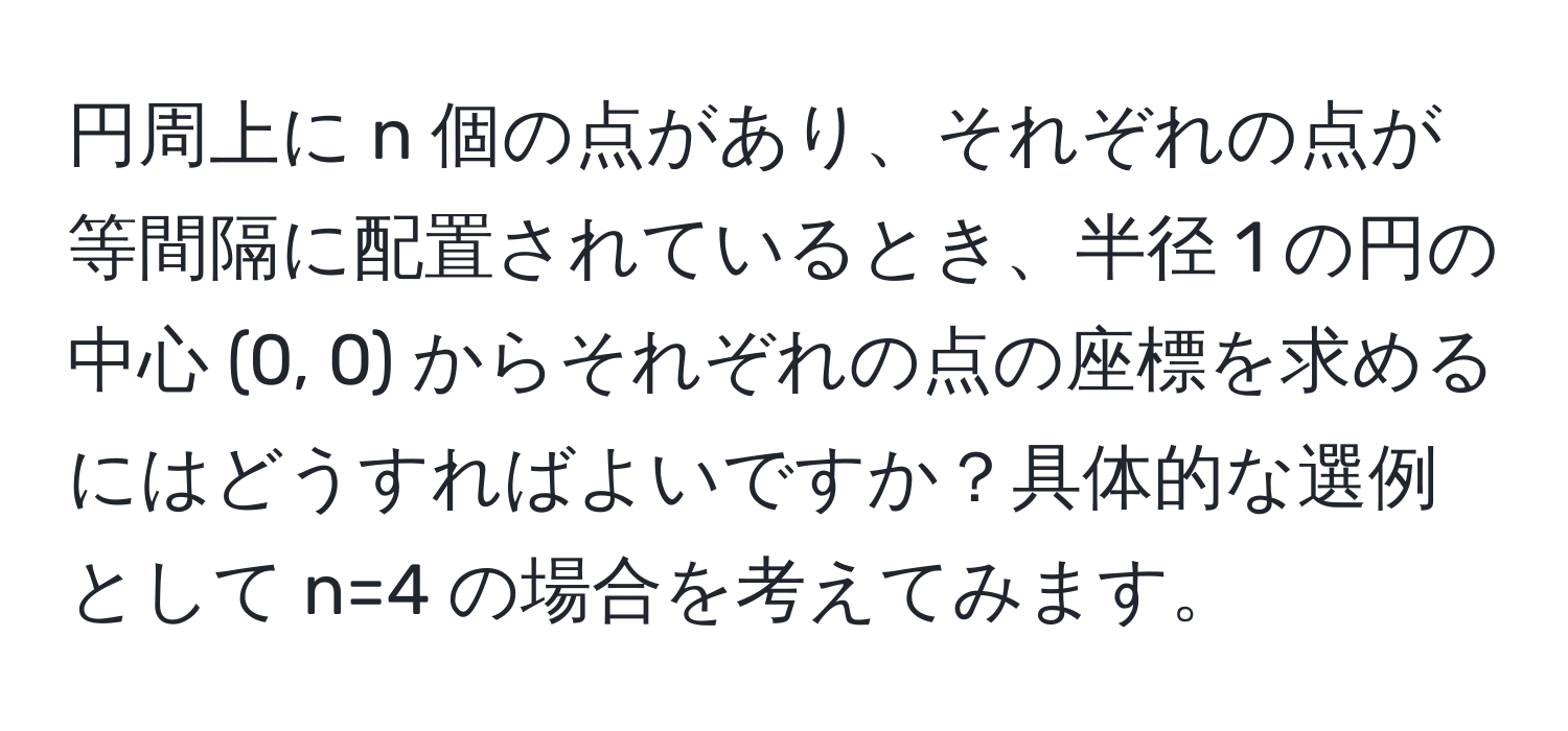 円周上に n 個の点があり、それぞれの点が等間隔に配置されているとき、半径 1 の円の中心 (0, 0) からそれぞれの点の座標を求めるにはどうすればよいですか？具体的な選例として n=4 の場合を考えてみます。