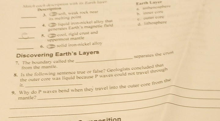 Match each description with its Earth layer Earth Layer
Description
3. soft, weak rock near a. asthenosphere
its mel ting point h. inner core
_4. liquid iron-nickel alloy that c. outer core
_generates Earth's magnetic field d. lithosphere
5. cool, rigid crust and
_uppermost mantle
_
6. solid iron-nickel alloy
_
Discovering Earth's Layers
separates the crust
7. The boundary called the
from the mantle.
8. Is the following sentence true or false? Geologists concluded that
the outer core was liquid because P waves could not travel through
it.
_
9. Why do P waves bend when they travel into the outer core from the
mantle?
_
C o ition