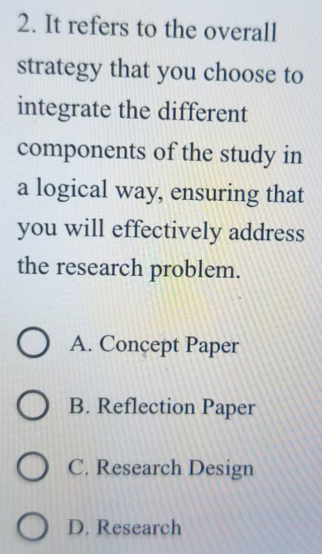 It refers to the overall
strategy that you choose to
integrate the different
components of the study in
a logical way, ensuring that
you will effectively address
the research problem.
A. Concept Paper
B. Reflection Paper
C. Research Design
D. Research