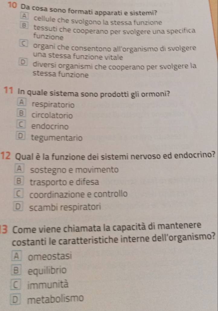 Da cosa sono formati apparati e sistemi?
A cellule che svolgono la stessa funzione
B tessuti che cooperano per svolgere una specifica
funzione
C organi che consentono all’organismo di svolgere
una stessa funzione vitale
D diversi organismi che cooperano per svolgere la
stessa funzione
11 In quale sistema sono prodotti gli ormoni?
A respiratorio
B circolatorio
Cendocrino
Dtegumentario
12 Qual è la funzione dei sistemi nervoso ed endocrino?
A sostegno e movimento
B trasporto e difesa
C coordinazione e controllo
D scambi respiratori
3 Come viene chiamata la capacità di mantenere
costanti le caratteristiche interne dell’organismo?
A omeostasi
B equilibrio
Cimmunità
D metabolismo