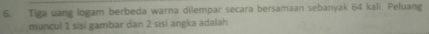 Tiga uang logam berbeda warna dilempar secara bersamaan sebanyak 64 kali. Peluang 
muncul 1 sisi gambar dan 2 sisi angka adalah