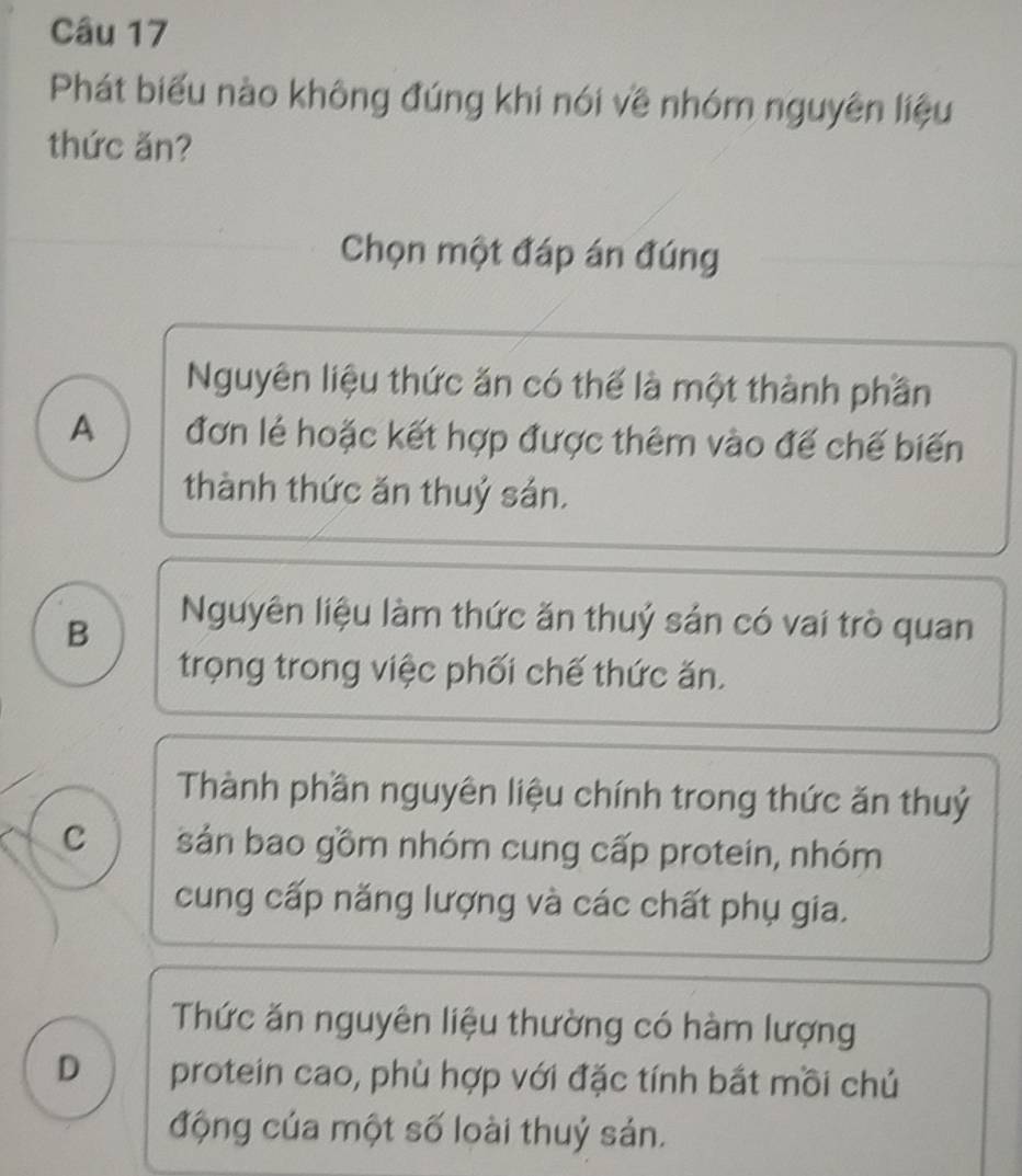 Phát biểu nào không đúng khi nói về nhóm nguyên liệu
thức ăn?
Chọn một đáp án đúng
Nguyên liệu thức ăn có thể là một thành phần
A đơn lẻ hoặc kết hợp được thêm vào đế chế biến
thành thức ăn thuỷ sản.
B
Nguyên liệu làm thức ăn thuỷ sản có vai trò quan
trọng trong việc phối chế thức ăn.
Thành phần nguyên liệu chính trong thức ăn thuỷ
C sản bao gồm nhóm cung cấp protein, nhóm
cung cấp năng lượng và các chất phụ gia.
Thức ăn nguyên liệu thường có hàm lượng
D protein cao, phù hợp với đặc tính bắt mồi chủ
động của một số loài thuỷ sản.