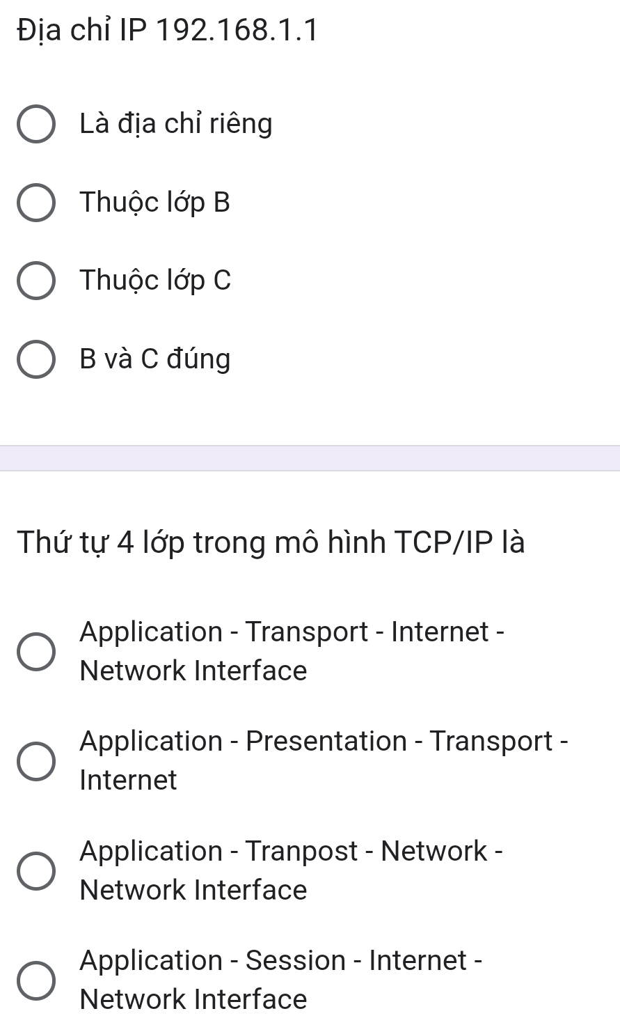 Địa chỉ IP 192.168.1.1
Là địa chỉ riêng
Thuộc lớp B
Thuộc lớp C
B và C đúng
Thứ tự 4 lớp trong mô hình TCP/IP là
Application - Transport - Internet -
Network Interface
Application - Presentation - Transport -
Internet
Application - Tranpost - Network -
Network Interface
Application - Session - Internet -
Network Interface