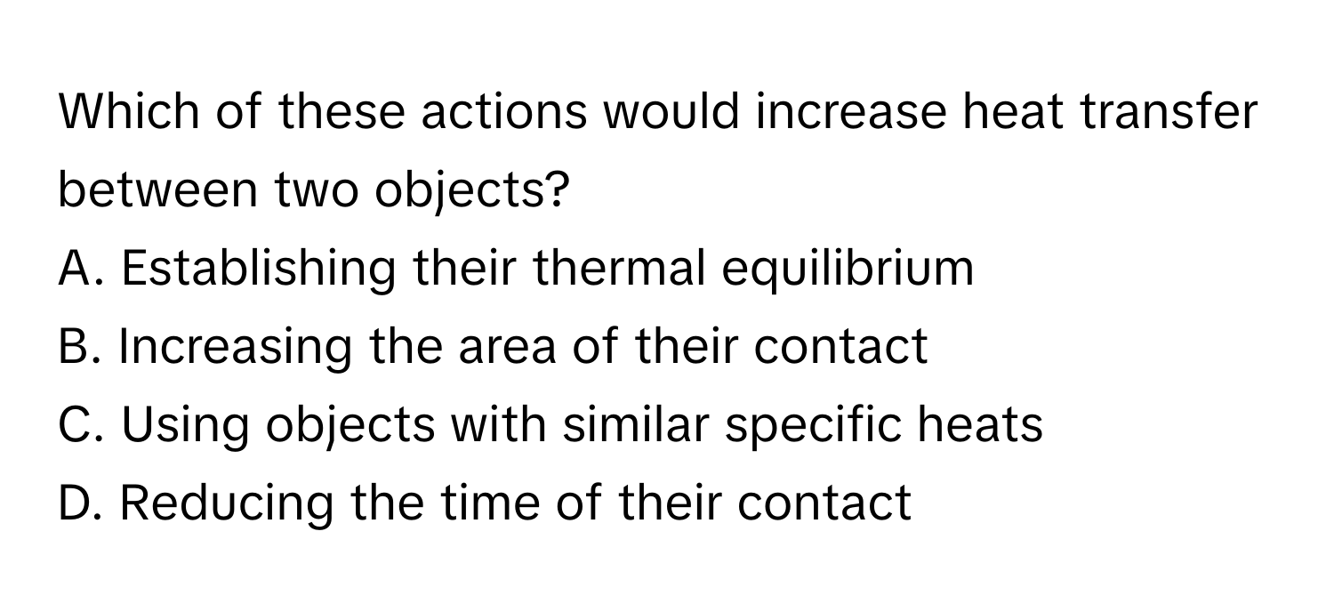 Which of these actions would increase heat transfer between two objects?

A. Establishing their thermal equilibrium
B. Increasing the area of their contact
C. Using objects with similar specific heats
D. Reducing the time of their contact