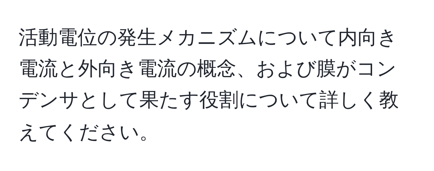 活動電位の発生メカニズムについて内向き電流と外向き電流の概念、および膜がコンデンサとして果たす役割について詳しく教えてください。