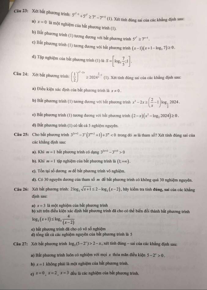 Xét bất phương trình: 5^(x^2)-1+5^(x^2)≥ 7^x-7^(x-1) (1). Xét tính đúng sai của các khẳng định sau:
a) x=0 là một nghiệm của bắt phương trình (1).
b) Bất phương trình (1) tương đương với bất phương trình 5^(x^2)≥ 7^(x-1).
c) Bất phương trình (1) tương đương với bất phương trình (x-1)(x+1-log _57)≥ 0.
d) Tập nghiệm của bất phương trình (1) là S=[log _5 7/5 ;1].
Câu 24: Xét bất phương trình: ( 1/2 )^x^2-2x≥ 2024^(frac 2)x-1 (1). Xét tính đúng sai của các khẳng định sau:
a) Điều kiện xác định của bất phương trình là x!= 0.
b) Bất phương trình (1) tương đương với bất phương trình x^2-2x≥ ( 2/x -1)log _ 1/2 2024.
c) Bất phương trình (1) tương đương với bất phương trình (2-x)(x^2-log _22024)≥ 0.
d) Bất phương trình (1) có tất cả 5 nghiệm nguyên.
Câu 25: Cho bất phương trình 3^(2x+2)-3^x(3^(m+2)+1)+3^m<0</tex> trong đó m là tham số? Xét tỉnh đủng sai của
các khẳng định sau:
a). Khi m=1 bất phương trình có dạng 3^(2x+2)-3^(x+3)>0
b). Khi m=1 tập nghiệm của bất phương trình là (1;+∈fty ).
c). Tồn tại số dương m để bất phương trình vô nghiệm.
d). Có 30 nguyên dương của tham số m để bất phương trình có không quá 30 nghiệm nguyên.
Câu 26: Xét bất phương trình: 2log _2sqrt(x+1)≤ 2-log _2(x-2) , hãy kiểm tra tính đúng, sai của các khẳng
định sau:
a) x=3 là một nghiệm của bắt phương trình
b) xét trên điều kiện xác định bất phương trình đã cho có thể biến đổi thành bất phương trình
log _2(x+1)≤ log _2 4/(x-2) 
c) bất phương trình đã cho có vô số nghiệm
d) tổng tắt cả các nghiệm nguyên của bất phương trình là 5
Câu 27: Xét bất phương trình log _2(5-2^x)>2-x , xét tính đúng - sai của các khẳng định sau:
a) Bất phương trình luôn có nghiệm với mọi x thỏa mãn điều kiện 5-2^x>0.
b) x=1 không phải là một nghiệm của bắt phương trình.
c) x=0,x=2,x=3 đều là các nghiệm của bất phương trình.