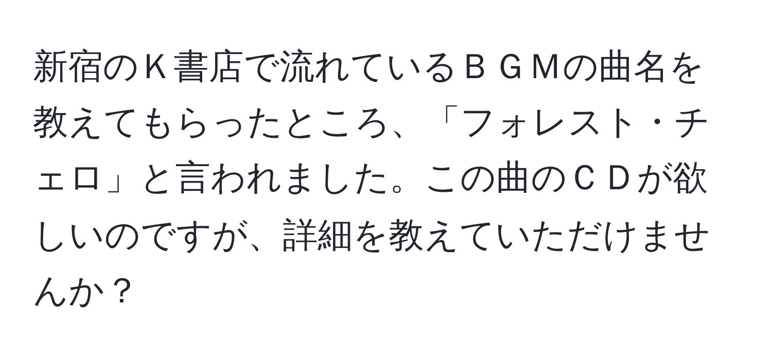 新宿のＫ書店で流れているＢＧＭの曲名を教えてもらったところ、「フォレスト・チェロ」と言われました。この曲のＣＤが欲しいのですが、詳細を教えていただけませんか？