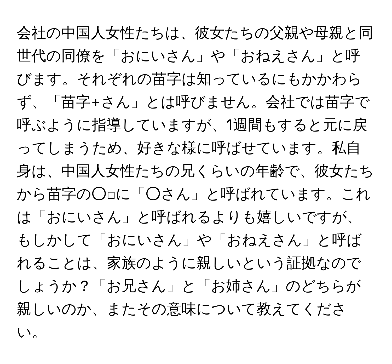 会社の中国人女性たちは、彼女たちの父親や母親と同世代の同僚を「おにいさん」や「おねえさん」と呼びます。それぞれの苗字は知っているにもかかわらず、「苗字+さん」とは呼びません。会社では苗字で呼ぶように指導していますが、1週間もすると元に戻ってしまうため、好きな様に呼ばせています。私自身は、中国人女性たちの兄くらいの年齢で、彼女たちから苗字の○□に「○さん」と呼ばれています。これは「おにいさん」と呼ばれるよりも嬉しいですが、もしかして「おにいさん」や「おねえさん」と呼ばれることは、家族のように親しいという証拠なのでしょうか？「お兄さん」と「お姉さん」のどちらが親しいのか、またその意味について教えてください。