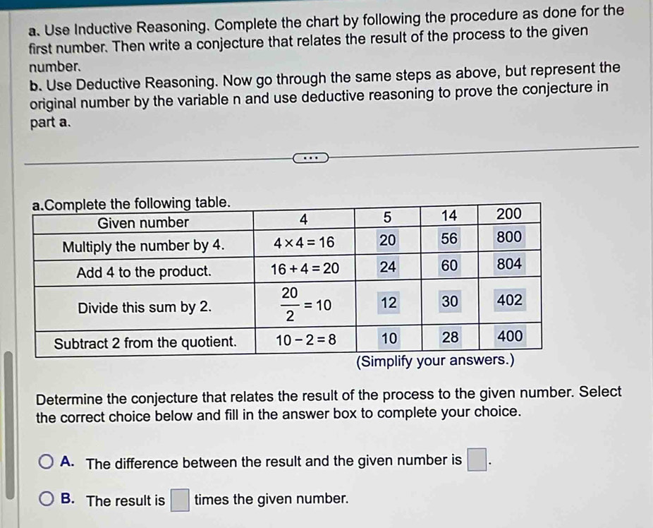 Use Inductive Reasoning. Complete the chart by following the procedure as done for the
first number. Then write a conjecture that relates the result of the process to the given
number.
b. Use Deductive Reasoning. Now go through the same steps as above, but represent the
original number by the variable n and use deductive reasoning to prove the conjecture in
part a.
Determine the conjecture that relates the result of the process to the given number. Select
the correct choice below and fill in the answer box to complete your choice.
A. The difference between the result and the given number is □ .
B. The result is □ times the given number.