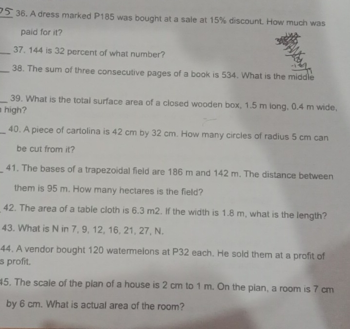 A dress marked P185 was bought at a sale at 15% discount. How much was 
paid for it? 
_37. 144 is 32 percent of what number? 
_38. The sum of three consecutive pages of a book is 534. What is the middle 
_39. What is the total surface area of a closed wooden box, 1.5 m long, 0.4 m wide, 
high? 
_40. A piece of cartolina is 42 cm by 32 cm. How many circles of radius 5 cm can 
be cut from it? 
_41. The bases of a trapezoidal field are 186 m and 142 m. The distance between 
them is 95 m. How many hectares is the field? 
42. The area of a table cloth is 6.3 m2. If the width is 1.8 m, what is the length? 
43. What is N in 7, 9, 12, 16, 21, 27, N. 
44. A vendor bought 120 watermelons at P32 each. He sold them at a profit of 
s profit, 
45. The scale of the plan of a house is 2 cm to 1 m. On the plan, a room is 7 cm
by 6 cm. What is actual area of the room?