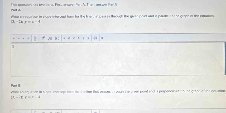 This question has two parts. First, answer Part A. Then, answer Part B. 
Part A 
Write an equation in slope-intercept form for the line that passes through the given point and is parallel to the graph of the equation.
(3,-2); y=x+4
x  □ /□   0^0 sqrt(□ ) V ( > S > () 
Part B 
Write an equation in slope-intercept form for the line that passes through the given point and is perpendicular to the graph of the equation
(3,-2); y=x+4