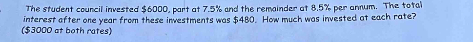 The student council invested $6000, part at 7.5% and the remainder at 8.5% per annum. The total 
interest after one year from these investments was $480. How much was invested at each rate? 
($3000 at both rates)