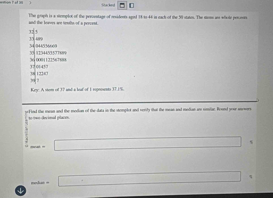 estion 7 of 30 
Stacked D 
The graph is a stemplot of the percentage of residents aged 18 to 44 in each of the 50 states. The stems are whole percents 
and the leaves are tenths of a percent.
|^32|5 □ 
33 489
34 044556669
35 1234455577889
36 0001122567888
37 01457
38 12247
39 7
Key: A stem of 37 and a leaf of 1 represents 37.1%. 
Find the mean and the median of the data in the stemplot and verify that the mean and median are similar. Round your answers 
to two decimal places. 
5 mean=□
SB⊥ □  frac ^circ 
median=□
↓