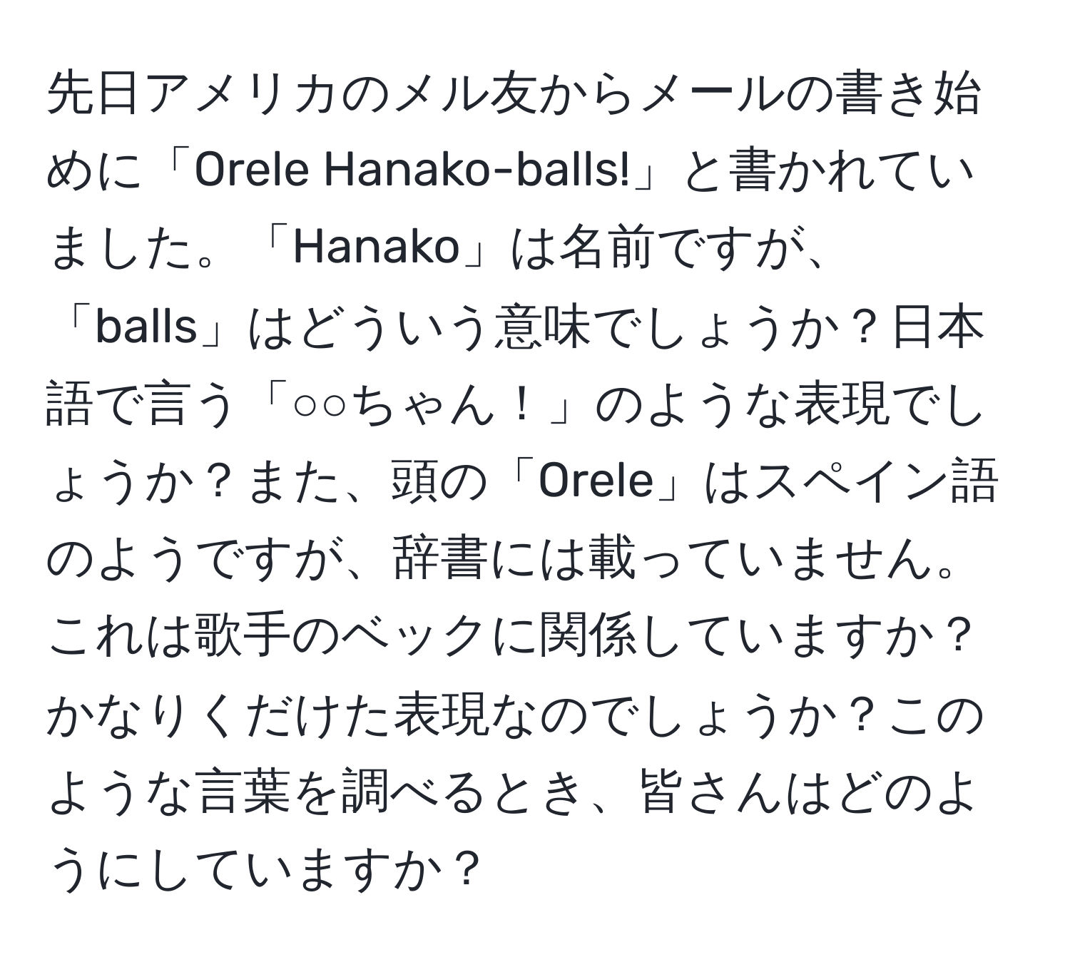 先日アメリカのメル友からメールの書き始めに「Orele Hanako-balls!」と書かれていました。「Hanako」は名前ですが、「balls」はどういう意味でしょうか？日本語で言う「○○ちゃん！」のような表現でしょうか？また、頭の「Orele」はスペイン語のようですが、辞書には載っていません。これは歌手のベックに関係していますか？かなりくだけた表現なのでしょうか？このような言葉を調べるとき、皆さんはどのようにしていますか？