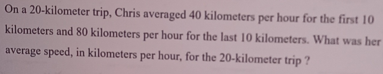 On a 20-kilometer trip, Chris averaged 40 kilometers per hour for the first 10
kilometers and 80 kilometers per hour for the last 10 kilometers. What was her 
average speed, in kilometers per hour, for the 20-kilometer trip ?