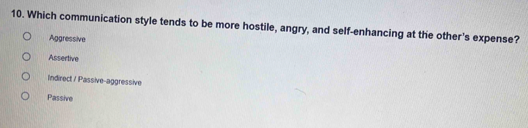 Which communication style tends to be more hostile, angry, and self-enhancing at the other’s expense?
Aggressive
Assertive
Indirect / Passive-aggressive
Passive