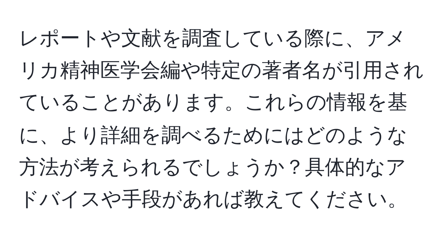 レポートや文献を調査している際に、アメリカ精神医学会編や特定の著者名が引用されていることがあります。これらの情報を基に、より詳細を調べるためにはどのような方法が考えられるでしょうか？具体的なアドバイスや手段があれば教えてください。