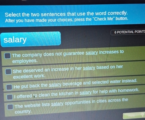 Select the two sentences that use the word correctly.
After you have made your choices, press the "Check Me" button.
6 POTENTIAL POINTS
salary
The company does not guarantee salary increases to
employees.
She deserved an increase in her salary based on her
excellent work.
He put back the salary beverage and selected water instead.
I offered to clean the kitchen in salary for help with homework.
The website lists salary opportunities in cities across the
country.