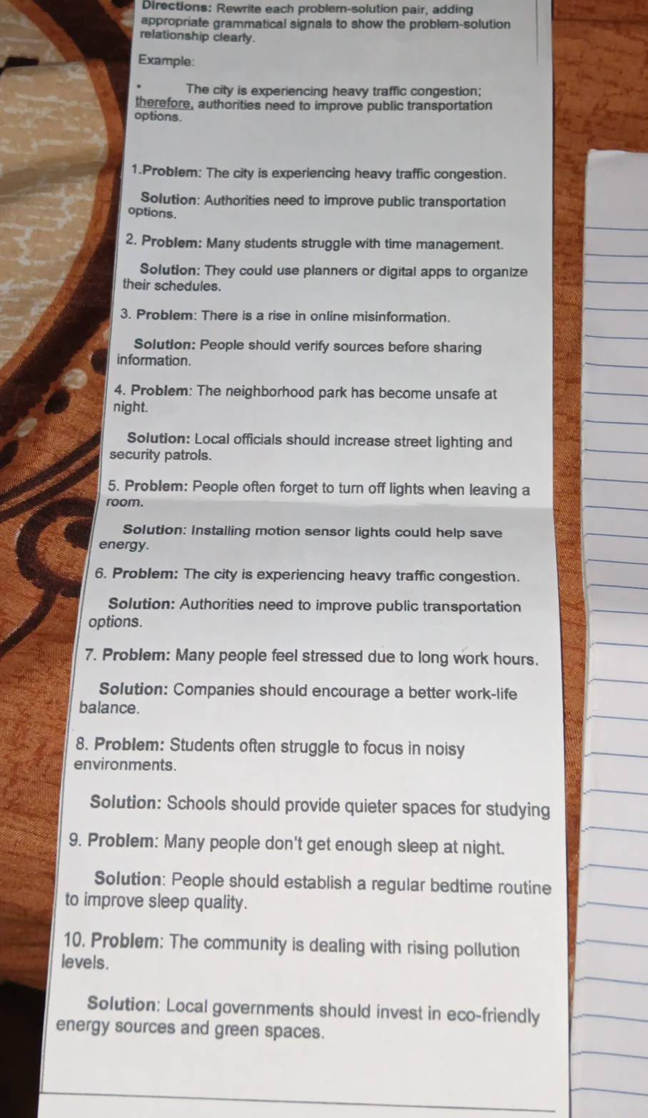 Directions: Rewrite each problemn-solution pair, adding 
appropriate grammatical signals to show the problem-solution 
relationship clearly. 
Example: 
The city is experiencing heavy traffic congestion; 
therefore, authorities need to improve public transportation 
options. 
1.Problem: The city is experiencing heavy traffic congestion. 
Solution: Authorities need to improve public transportation 
options. 
2. Problem: Many students struggle with time management. 
Solution: They could use planners or digital apps to organize 
their schedules. 
3. Problem: There is a rise in online misinformation. 
Solution: People should verify sources before sharing 
information. 
4. Problem: The neighborhood park has become unsafe at 
night. 
Solution: Local officials should increase street lighting and 
security patrols. 
5. Problem: People often forget to turn off lights when leaving a 
room. 
Solution: Installing motion sensor lights could help save 
energy. 
6. Problem: The city is experiencing heavy traffic congestion. 
Solution: Authorities need to improve public transportation 
options. 
7. Problem: Many people feel stressed due to long work hours. 
Solution: Companies should encourage a better work-life 
balance. 
8. Problem: Students often struggle to focus in noisy 
environments. 
Solution: Schools should provide quieter spaces for studying 
9. Problem: Many people don't get enough sleep at night. 
Solution: People should establish a regular bedtime routine 
to improve sleep quality. 
10. Problem: The community is dealing with rising pollution 
levels. 
Solution: Local governments should invest in eco-friendly 
energy sources and green spaces.