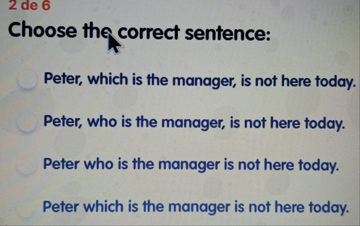 de 6
Choose the correct sentence:
Peter, which is the manager, is not here today.
Peter, who is the manager, is not here today.
Peter who is the manager is not here today.
Peter which is the manager is not here today.