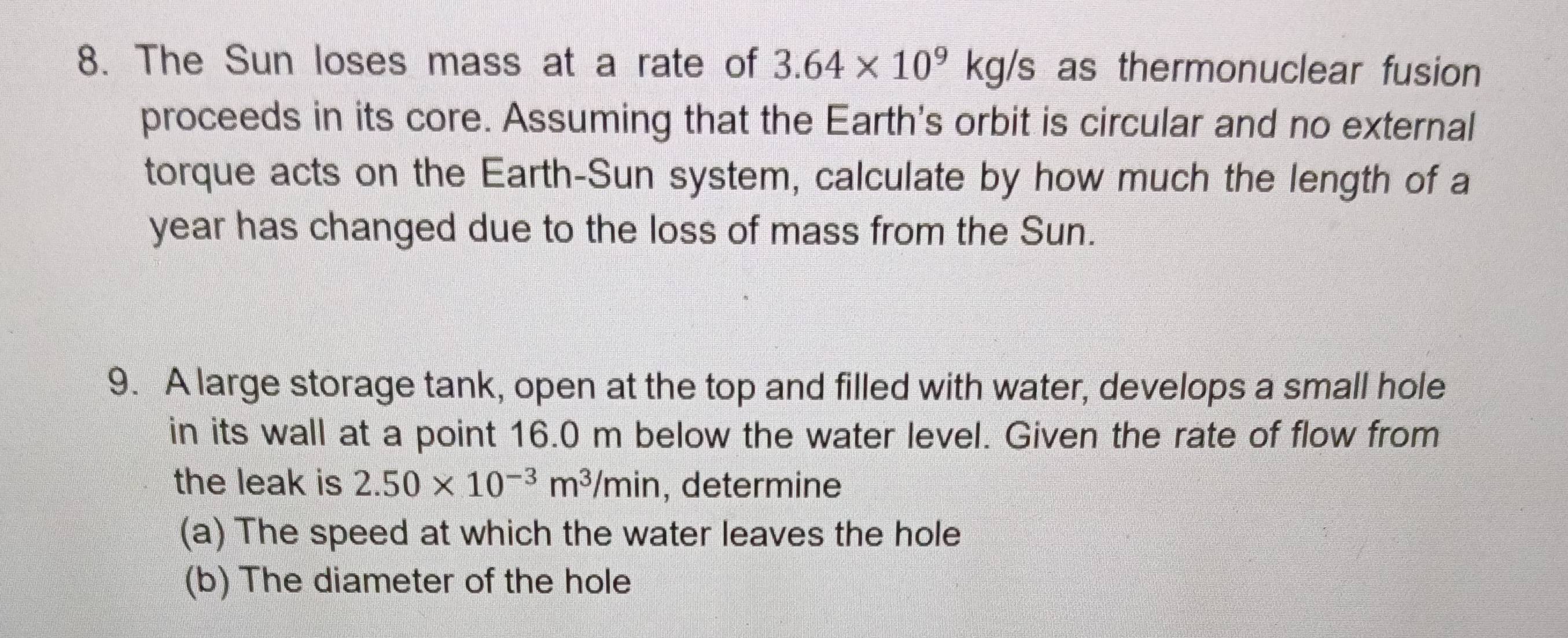 The Sun loses mass at a rate of 3.64* 10^9kg/s as thermonuclear fusion 
proceeds in its core. Assuming that the Earth's orbit is circular and no external 
torque acts on the Earth-Sun system, calculate by how much the length of a 
year has changed due to the loss of mass from the Sun. 
9. A large storage tank, open at the top and filled with water, develops a small hole 
in its wall at a point 16.0 m below the water level. Given the rate of flow from 
the leak is 2.50* 10^(-3)m^3/min , determine 
(a) The speed at which the water leaves the hole 
(b) The diameter of the hole