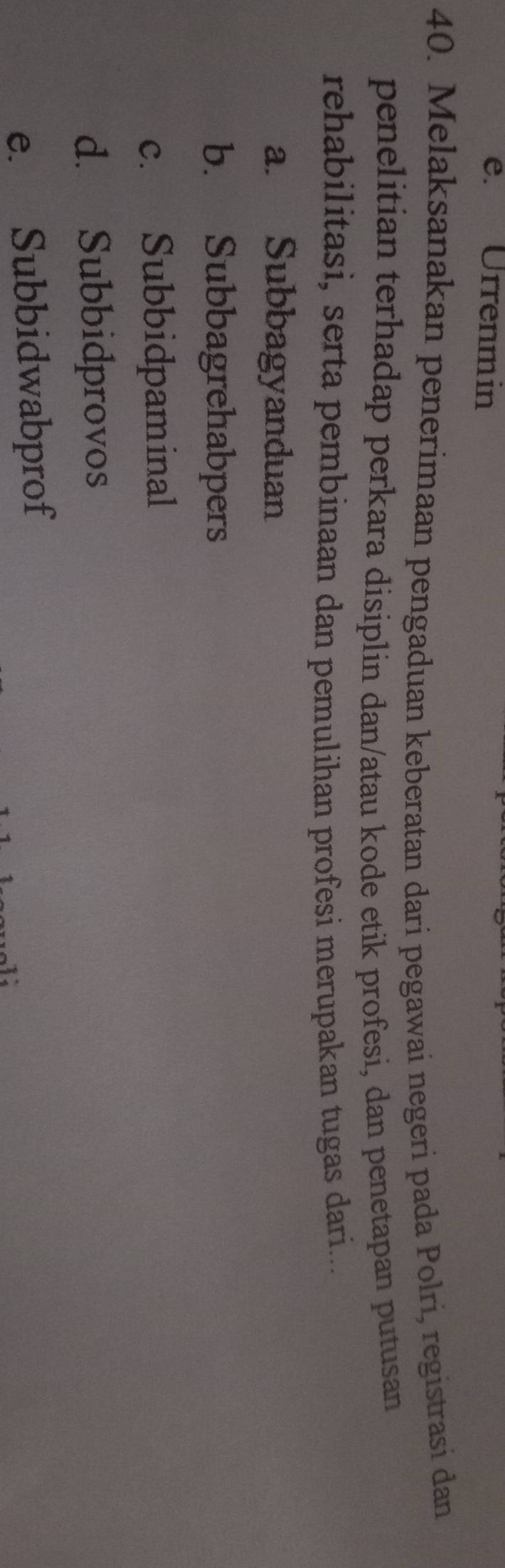 Urrenmin
40. Melaksanakan penerimaan pengaduan keberatan dari pegawai negeri pada Polri, registrasi dan
penelitian terhadap perkara disiplin dan/atau kode etik profesi, dan penetapan putusan
rehabilitasi, serta pembinaan dan pemulihan profesi merupakan tugas dari...
a. Subbagyanduan
b. Subbagrehabpers
c. Subbidpaminal
d. Subbidprovos
e. Subbidwabprof