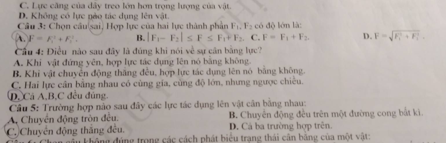 C. Lực căng của dây treo lớn hơn trọng lượng của vật.
D. Không có lực nào tác dụng lên vật.
Câu 3: Chọn câu(sai, Hợp lực của hai lực thành phần F_1, F_2 có độ lớn là:
A. F=F_1^(2+F_2^2. B. |F_1)-F_2|≤ F≤ F_1+F_2 C. F=F_1+F_2. D. F=sqrt (F_1)^2+F_2^2. 
Cầu 4: Điều nào sau đây là đúng khi nói về sự cân bằng lực?
A. Khi vật đứng yên, hợp lực tác dụng lên nó bằng không.
B. Khi vật chuyển động thăng đều, hợp lực tác dụng lên nó bằng không.
C. Hai lực cân bằng nhau có cùng gía, cùng độ lớn, nhưng ngược chiều.
D.Cả A, B,C đều đúng.
Câu 5: Trường hợp nào sau đây các lực tác dụng lên vật cân bằng nhau:
A. Chuyển động tròn đều. B. Chuyển động đều trên một đường cong bất kì.
C.)Chuyển động thăng đều.
D. Cả ba trường hợp trên.
không đúng trong các cách phát biểu trạng thái cân bằng của một vật: