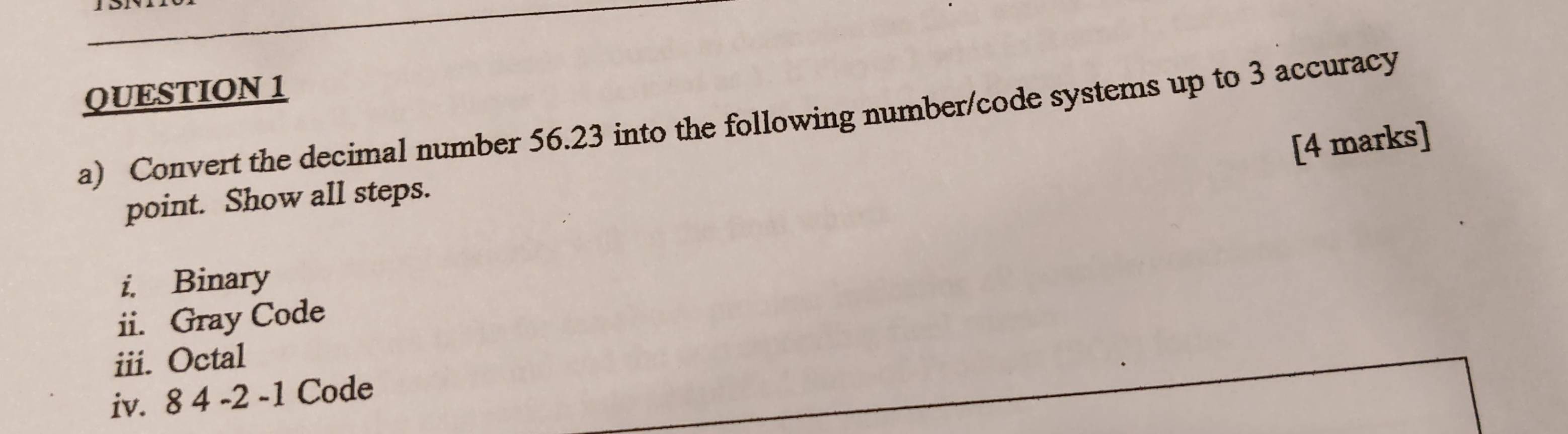 Convert the decimal number 56.23 into the following number/code systems up to 3 accuracy 
[4 marks] 
point. Show all steps. 
i. Binary 
ii. Gray Code 
iii. Octal 
iv. 8 4 -2 -1 Code