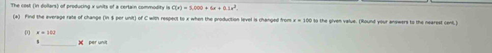 The cost (in dollars) of producing x units of a certain commodity is C(x)=5,000+6x+0.1x^2. 
(a) Find the average rate of change (in $ per unit) of C with respect to x when the production level is changed from x=100 to the given value. (Round your answers to the nearest cent.) 
(1) x=102
$ _ per unit