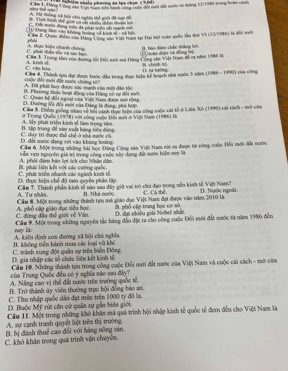 Tiể nghiệm nhiều phương án lựa chọn (9,0d)
Cầu 1. Đảng Cộng sản Việt Nam tiền hành công cuộc đổi mới đất nước từ tháng 12/1986 trong hoàn cảnh
như thế nào?
A. Hệ thống xã hội chủ nghĩa thế giới đã sụp đồ,
B. Tinh hình thế giới có rất nhiều điểm thuận lợi.
C. Đất nước đang trên đà phát triển rất mạnh mẽ.
D Đang lâm vào khủng hoàng về kinh tế - xã hội.
phải  Câu 2. Quan điểm của Đảng Cộng sản Việt Nam tại Đại hội toàn quốc lần thứ VI (12/1986) là đổi mới
A. thực hiện nhanh chóng.
B. bảo đám chắc thắng lợi.
C. phải thần tốc và táo bạo. Dtoàn diện và đồng bộ.
Câu 3. Trọng tâm của đường lối Đổi mới mà Đàng Cộng sản Việt Nam đề ra năm 1986 là
A. kinh tế.
B. chính trj.
C. văn hóa.
D. tư tưởng.
Câu 4. Thành tựu đạt được bước đầu trong thực hiện kế hoạch nhà nước 5 năm (1986 - 1990) của công
cuộc đổi mới đất nước chứng tỏ?
A. Đã phát huy được sức mạnh của một dân tộc.
B. Phương thức hoạt động của Đảng có sự đổi mới.
C. Quan hệ đối ngoại của Việt Nam được mở rộng.
D. Đường lối đổi mới của Đảng là đúng, phù hợp.
Câu 5. Điểm giống nhau về bổi cảnh thực hiện của công cuộc cải tổ ở Liên Xô (1990) cải cách - mở cửa
ở Trung Quốc (1978) với công cuộc Đồi mới ở Việt Nam (1986) là
A. lấy phát triển kinh tế làm trọng tâm.
B. tập trung để sản xuất hàng tiêu dùng.
C. duy trì được thể chế ở nhà nước cũ.
D. đất nước đang rơi vào khủng hoảng.
Câu 6. Một trong những bài học Đảng Cộng sản Việt Nam rút ra được từ công cuộc Đồi mới đất nước
vẫn vẹn nguyên giá trị trong công cuộc xây dựng đất nước hiện nay là
A. phải đảm bảo lợi ích cho Nhân dân.
B. phải liên kết với các cường quốc.
C. phát triển nhanh các ngành kinh tế.
D. thực hiện chế độ tam quyền phân lập.
Cầu 7. Thành phần kinh tế nào sau đây giữ vai trò chủ đạo trong nền kinh tế Việt Nam?
A. Tư nhân. B. Nhà nước. C. Cá thế. D. Nước ngoài.
Câu 8. Một trong những thành tựu mà giáo dục Việt Nam đạt được vào năm 2010 là
A. phổ cập giáo dục tiểu học. B. phổ cập trung học cơ sở.
C. đứng đầu thế giới về Văn. D. đạt nhiều giải Nobel nhất.
Câu 9. Một trong những nguyên tắc hàng đầu đặt ra cho công cuộc Đồi mới đất nước từ năm 1986 đến
nay là:
A. kiên định con đường xã hội chủ nghĩa.
B. không tiến hành mua các loại vũ khí
C. tránh xung đột quân sự trên biển Đông.
D. gia nhập các tổ chức liên kết kinh tế.
Câu 10. Những thành tựu trong công cuộc Đổi mới đất nước của Việt Nam và cuộc cải cách - mở cửa
của Trung Quốc đều có ý nghĩa nào sau đây?
A. Nâng cao vị thế đất nước trên trường quốc tế.
B. Trở thành ủy viên thường trực hội đồng bảo an.
C. Thu nhập quốc dân đạt mức trện 1000 tỷ đô la.
D. Buộc Mỹ rút căn cứ quân sự gần biên giới.
Câu 11. Một trong những khó khăn mà quá trình hội nhập kinh tế quốc tế đem đến cho Việt Nam là
A. sự cạnh tranh quyết liệt trên thị trường.
B. bị đánh thuế cao đối với hàng nông sản.
C. khó khăn trong quá trình vận chuyển.