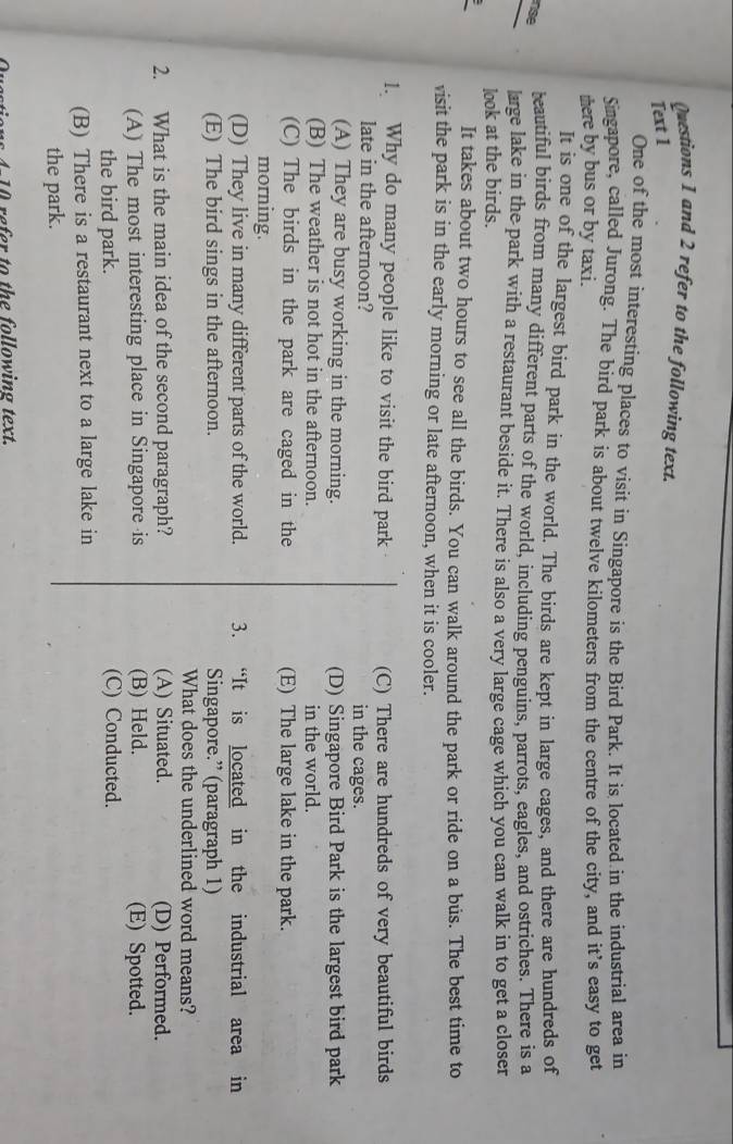 and 2 refer to the following text.
Text 1
One of the most interesting places to vísit in Singapore is the Bird Park. It is located in the industrial area in
Singapore, called Jurong. The bird park is about twelve kilometers from the centre of the city, and it’s easy to get
there by bus or by taxi.
It is one of the largest bird park in the world. The birds are kept in large cages, and there are hundreds of
nse
teautiful birds from many different parts of the world, including penguins, parrots, eagles, and ostriches. There is a
large lake in the park with a restaurant beside it. There is also a very large cage which you can walk in to get a closer
look at the birds.
It takes about two hours to see all the birds. You can walk around the park or ride on a bús. The best time to
visit the park is in the early morning or late afternoon, when it is cooler.
1. Why do many people like to visit the bird park (C) There are hundreds of very beautiful birds
late in the afternoon? in the cages.
(A) They are busy working in the morning. (D) Singapore Bird Park is the largest bird park
(B) The weather is not hot in the afternoon. in the world.
(C) The birds in the park are caged in the (E) The large lake in the park.
morning.
(D) They live in many different parts of the world. 3. “It is located in the industrial area in
(E) The bird sings in the afternoon. Singapore.” (paragraph 1)
What does the underlined word means?
2. What is the main idea of the second paragraph? (A) Situated. (D) Performed.
(A) The most interesting place in Singapore is (B) Held. (E) Spotted.
the bird park. (C) Conducted.
(B) There is a restaurant next to a large lake in
the park.
s 4 re er to the following text.