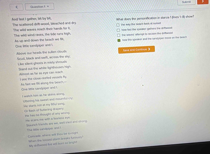 = Submit >
And fast I gather, bit by bit,
The scattered drift-wood, bleached and dry. What does the personification in stanza 1 (lines 1-8) show?
The wild waves reach their hands for it, the way the beach feels at sunset 
The wild wind raves, the tide runs high, how fast the speaker gathers the driftwood 
As up and down the beach we flit, the waves' attempt to recialm the driftwood
One little sandpiper and I. how the speaker and the sandpiper move on the beach
Above our heads the sullen clouds Save and Continue 》
Scud, black and swift, across the sky;
Like silent ghosts in misty shrouds
Stand out the white lighthouses high.
Almost as far as eye can reach
I see the close-reefed vessels fly,
As fast we flit along the beach,--
One little sandpiper and I.
I watch him as he skims along.
Uttering his sweet and mournful cry;
He starts not at my fitful song.
Or flash of fluttering drapery.
He has no thought of any wrong:
He scans me with a fearless eye.
Staunch friends are we, well tried and strong.
The little sandpiper and l
Comrade, where wilt thou be to-night
When the loosed storm breaks furiously?
My driftwood fire will burn so bright!