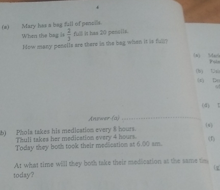 4 
(a) Mary has a bag full of pencils. 
When the bag is  2/3  full it has 20 pencils. 
How many pencils are there in the bag when it is full? 
(a) Mari 
Pois 
(b) Usb 
(s) Dz 
of 
(d) I 
Answer (a) 
_ 
(e) 
b) Phola takes his medication every 8 hours. 
Thuli takes her medication every 4 hours. 
(f) 
Today they both took their medication at 6.00 am. 
At what time will they both take their medication at the same tim 
(g 
today?