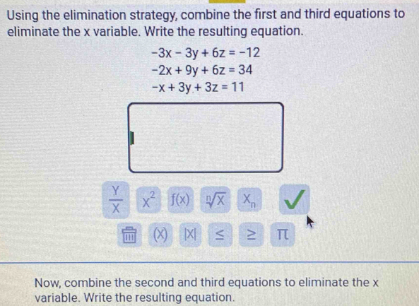 Using the elimination strategy, combine the first and third equations to 
eliminate the x variable. Write the resulting equation.
-3x-3y+6z=-12
-2x+9y+6z=34
-x+3y+3z=11
 Y/X  x^2 f(x) sqrt[n](x) X_n
m (X) [X] > π
Now, combine the second and third equations to eliminate the x
variable. Write the resulting equation.