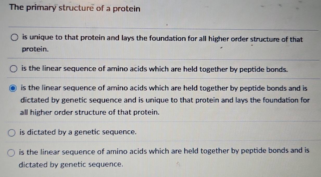 The primary structure of a protein
is unique to that protein and lays the foundation for all higher order structure of that
protein.
is the linear sequence of amino acids which are held together by peptide bonds.
is the linear sequence of amino acids which are held together by peptide bonds and is
dictated by genetic sequence and is unique to that protein and lays the foundation for
all higher order structure of that protein.
is dictated by a genetic sequence.
is the linear sequence of amino acids which are held together by peptide bonds and is
dictated by genetic sequence.