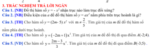 2 4
π
3. TRÁC NGHIÊM TRẢ LờI Ngản 
Câu 1. [NB] Đồ thị hàm số y=-x^2 nhận trục nào làm trục đổi xứng? 
Câu 2. [NB] Điều kiện của a đề đồ thị hàm số y=ax^2 nằm phía trên trục hoành là gì? 
Câu 3. [TH] Cho hàm số y=(2m-5)x^2 với m!=  2/5 . Tìm giá trị của m đề đồ thị hàm số 
nằm phía dưới trục hoành. 
Câu 4. [TH] Cho hàm số y=(-2m+1)x^2.Tìm giá trị của m đề đồ thị đi qua điểm A(-2;4). 
Câu 5. [VD] Cho hàm số y= (2m-3)/3 x^2. Tìm giá trị của m đề đồ thị đi qua điểm B(-3;5).