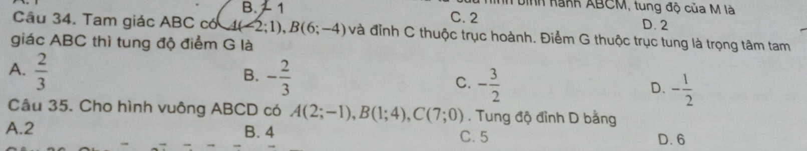 hh bình hành ABCM, tung độ của M là
B. 1 C. 2
D. 2
Câu 34. Tam giác ABC có 4(-2;1), B(6;-4) và đỉnh C thuộc trục hoành. Điểm G thuộc trục tung là trọng tâm tam
giác ABC thì tung độ điểm G là
A.  2/3 
B. - 2/3 
C. - 3/2 
D. - 1/2 
Câu 35. Cho hình vuông ABCD có A(2;-1), B(1;4), C(7;0). Tung độ đỉnh D bằng
A. 2 B. 4
C. 5 D. 6