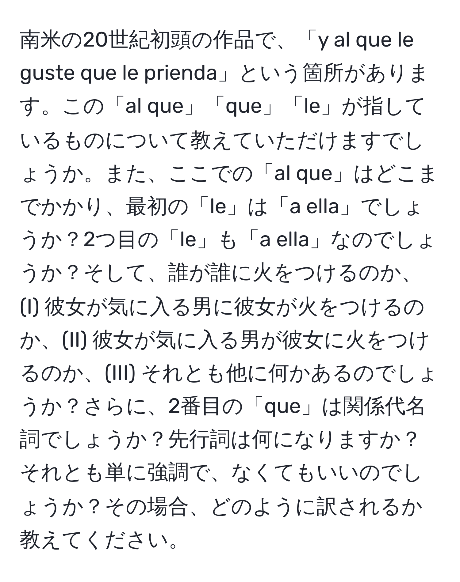 南米の20世紀初頭の作品で、「y al que le guste que le prienda」という箇所があります。この「al que」「que」「le」が指しているものについて教えていただけますでしょうか。また、ここでの「al que」はどこまでかかり、最初の「le」は「a ella」でしょうか？2つ目の「le」も「a ella」なのでしょうか？そして、誰が誰に火をつけるのか、(I) 彼女が気に入る男に彼女が火をつけるのか、(II) 彼女が気に入る男が彼女に火をつけるのか、(III) それとも他に何かあるのでしょうか？さらに、2番目の「que」は関係代名詞でしょうか？先行詞は何になりますか？それとも単に強調で、なくてもいいのでしょうか？その場合、どのように訳されるか教えてください。