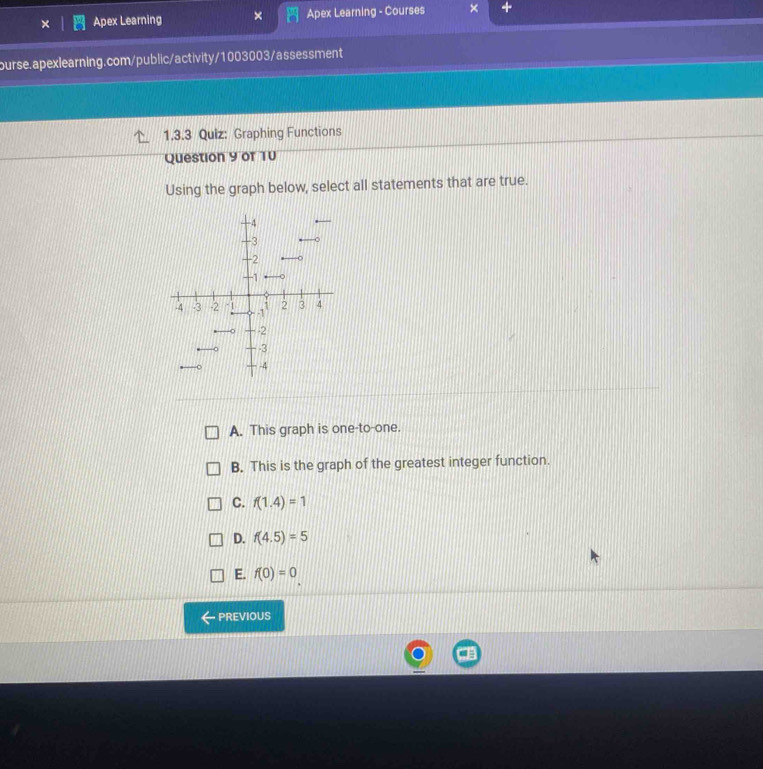 Apex Learning Apex Learning - Courses
ourse.apexlearning.com/public/activity/1003003/assessment
1.3.3 Quiz: Graphing Functions
Question 9 of 10
Using the graph below, select all statements that are true.
A. This graph is one-to-one.
B. This is the graph of the greatest integer function.
C. f(1.4)=1
D. f(4.5)=5
E. f(0)=0
PREVIOUS