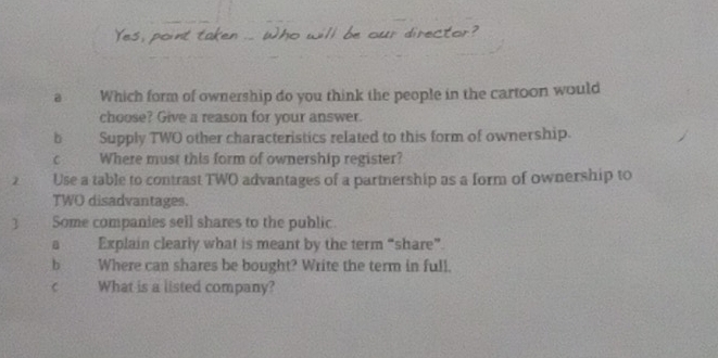 our director? 
a Which form of ownership do you think the people in the cartoon would 
choose? Give a reason for your answer 
b Supply TWO other characteristics related to this form of ownership. 
C Where must this form of ownership register? 
2 Use a table to contrast TWO advantages of a parmership as a form of ownership to 
TWO disadvantages. 
Some companies sell shares to the public. 
a Explain clearly what is meant by the term “share”. 
b Where can shares be bought? Write the term in full. 
C What is a listed company?