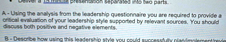 Delver a 15 minute presentation separated into two parts. 
A - Using the analysis from the leadership questionnaire you are required to provide a 
critical evaluation of your leadership style supported by relevant sources. You should 
discuss both positive and negative elements. 
B - Describe how using this leadership style you could successfully plan/implement/revie