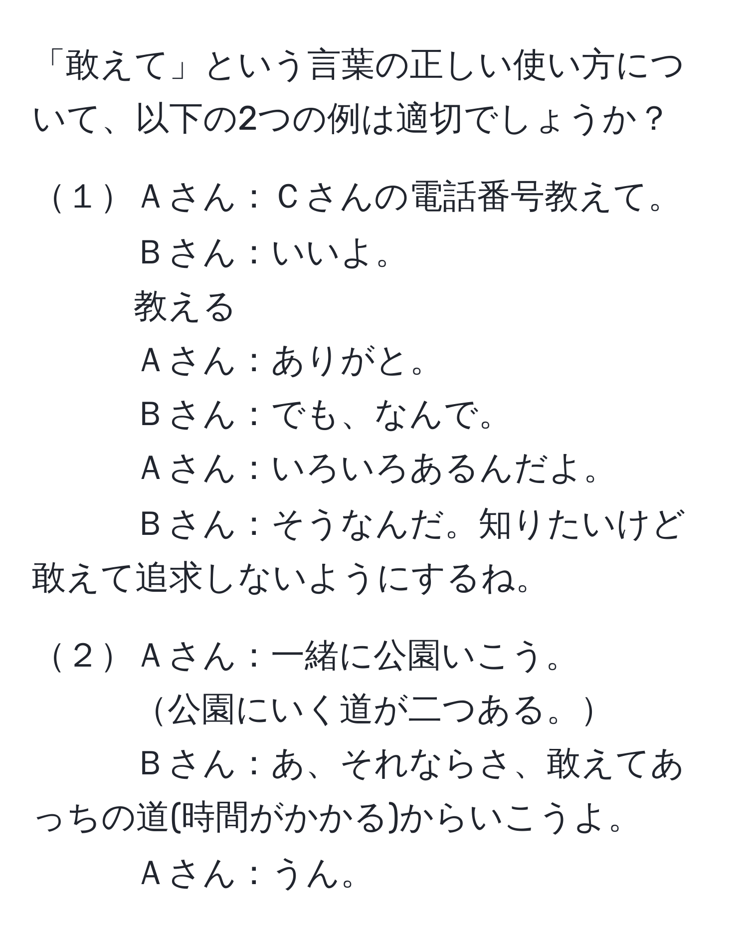 「敢えて」という言葉の正しい使い方について、以下の2つの例は適切でしょうか？  

１Ａさん：Ｃさんの電話番号教えて。  
Ｂさん：いいよ。  
教える  
Ａさん：ありがと。  
Ｂさん：でも、なんで。  
Ａさん：いろいろあるんだよ。  
Ｂさん：そうなんだ。知りたいけど敢えて追求しないようにするね。  

２Ａさん：一緒に公園いこう。  
公園にいく道が二つある。  
Ｂさん：あ、それならさ、敢えてあっちの道(時間がかかる)からいこうよ。  
Ａさん：うん。