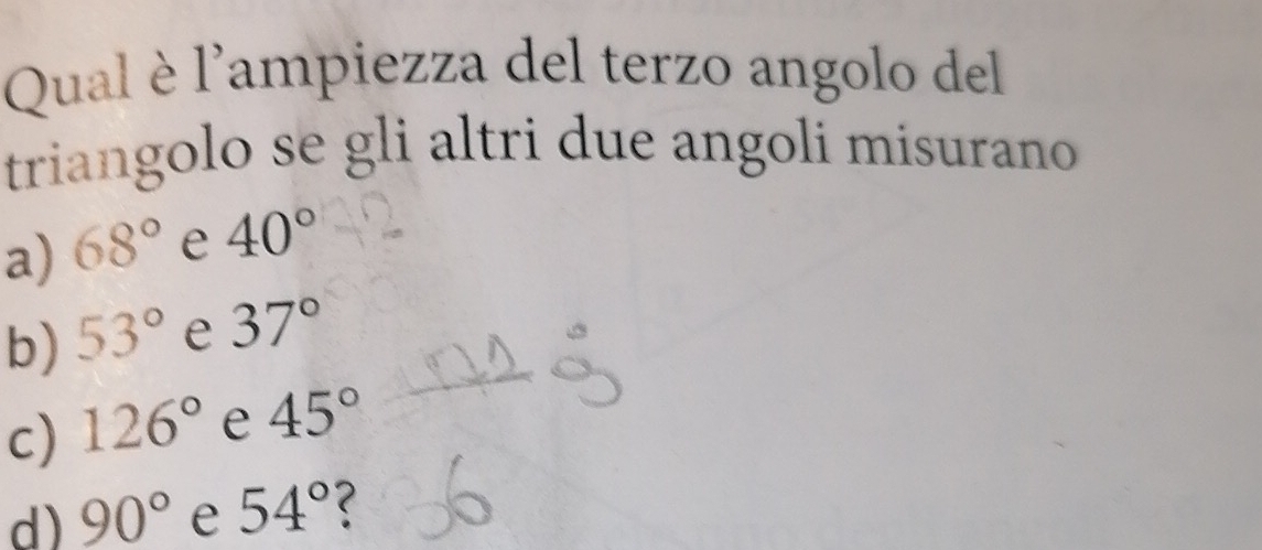 Qual è l'ampiezza del terzo angolo del
triangolo se gli altri due angoli misurano
a) 68° e 40°
b) 53° e 37°
c) 126° e 45°
d) 90° e 54°