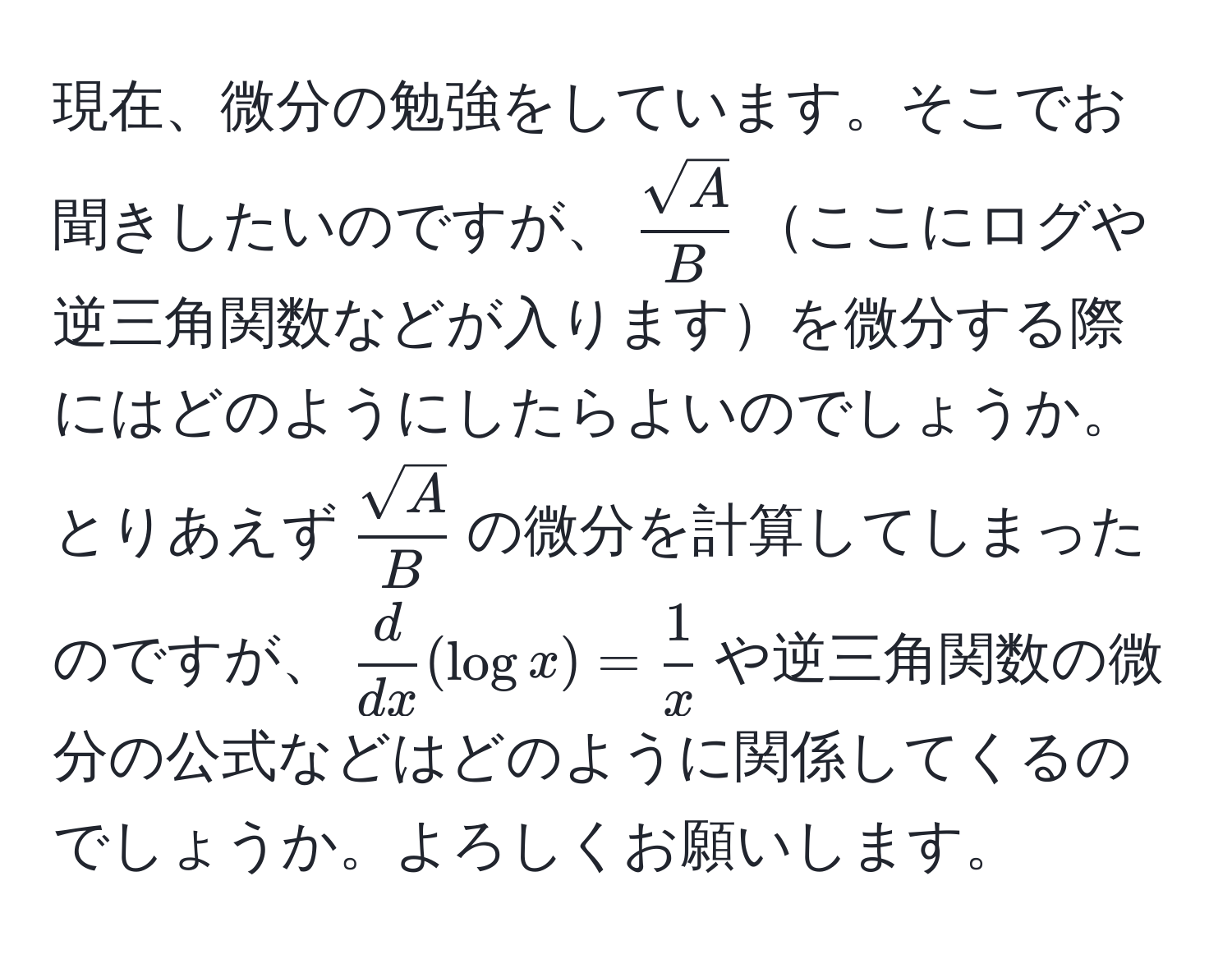 現在、微分の勉強をしています。そこでお聞きしたいのですが、$ sqrt(A)/B $ここにログや逆三角関数などが入りますを微分する際にはどのようにしたらよいのでしょうか。とりあえず$ sqrt(A)/B $の微分を計算してしまったのですが、$ d/dx (log x) =  1/x $や逆三角関数の微分の公式などはどのように関係してくるのでしょうか。よろしくお願いします。