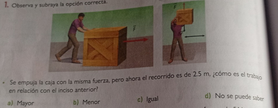 Observa y subraya la opción correcta.
Se empuja la caja con la misma fuerza, pero ahora el recorrido es de 2.5 m, ¿cómo es el trabajo
en relación con el inciso anterior?
a Mayor b Menor c lgual
d) No se puede saber