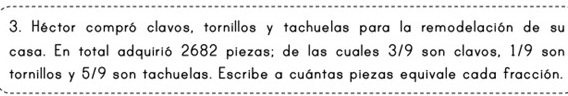 Héctor compró clavos, tornillos y tachuelas para la remodelación de su 
casa. En total adquirió 2682 piezas; de las cuales 3/9 son clavos, 1/9 son 
tornillos y 5/9 son tachuelas. Escribe a cuántas piezas equivale cada fracción.