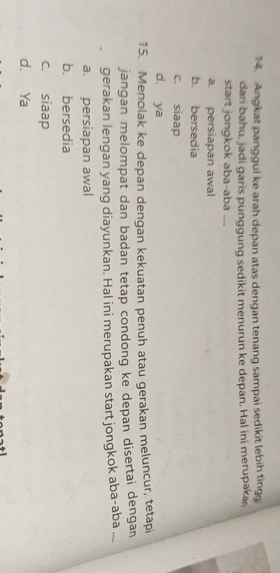 Angkat panggul ke arah depan atas dengan tenang sampai sedikit lebih tingg
dari bahu, jadi garis punggung sedikit menurun ke depan. Hal ini merupakar
start jongkok aba-aba ....
a. persiapan awal
b. bersedia
c. siaap
d. ya
15. Menolak ke depan dengan kekuatan penuh atau gerakan meluncur, tetapi
jangan melompat dan badan tetap condong ke depan disertai dengan
gerakan lengan yang diayunkan. Hal ini merupakan start jongkok aba-aba ....
a. persiapan awal
b. bersedia
c. siaap
d. Ya