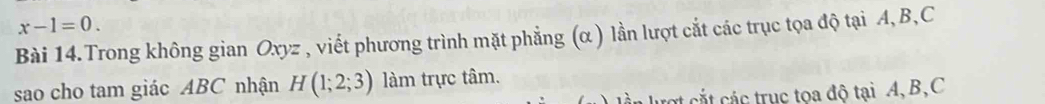 x-1=0. 
Bài 14.Trong không gian Oxyz , viết phương trình mặt phẳng (α ) lần lượt cắt các trục tọa độ tại A, B, C
sao cho tam giác ABC nhận H(1;2;3) làm trực tâm. 
c c truc toa độ tại A, B, C