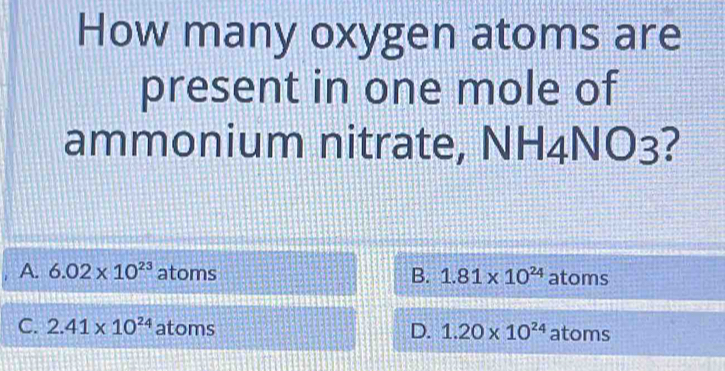 How many oxygen atoms are
present in one mole of
ammonium nitrate, NH4NO3 2
A. 6.02* 10^(23) atoms B. 1.81* 10^(24) atoms
C. 2.41* 10^(24) atoms D. 1.20* 10^(24) atoms