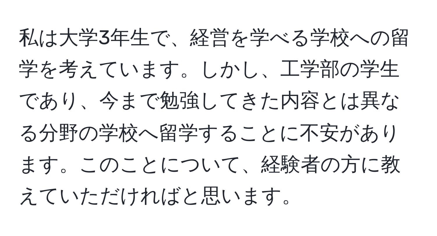 私は大学3年生で、経営を学べる学校への留学を考えています。しかし、工学部の学生であり、今まで勉強してきた内容とは異なる分野の学校へ留学することに不安があります。このことについて、経験者の方に教えていただければと思います。